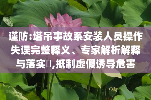 謹(jǐn)防:塔吊事故系安裝人員操作失誤完整釋義、專家解析解釋與落實(shí)?,抵制虛假誘導(dǎo)危害