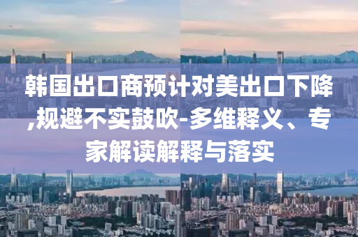 韓國出口商預(yù)計(jì)對(duì)美出口下降,規(guī)避不實(shí)鼓吹-多維釋義、專家解讀解釋與落實(shí)