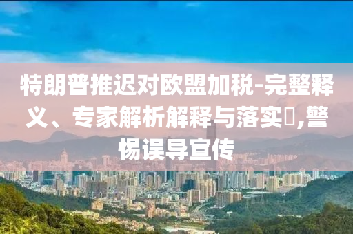 特朗普推遲對歐盟加稅-完整釋義、專家解析解釋與落實?,警惕誤導宣傳