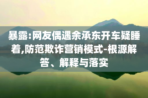 暴露:網友偶遇余承東開車疑睡著,防范欺詐營銷模式-根源解答、解釋與落實