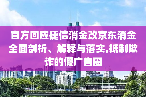 官方回應捷信消金改京東消金全面剖析、解釋與落實,抵制欺詐的假廣告圈
