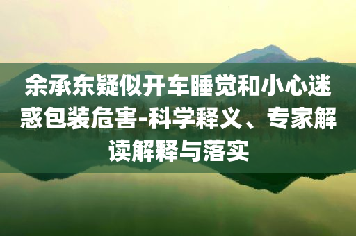 余承東疑似開車睡覺和小心迷惑包裝危害-科學釋義、專家解讀解釋與落實