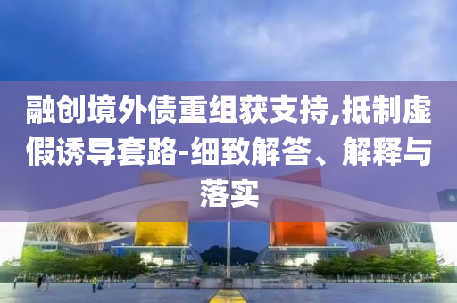 融創境外債重組獲支持,抵制虛假誘導套路-細致解答、解釋與落實