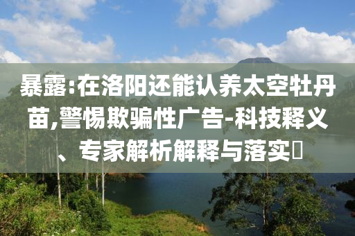 暴露:在洛陽還能認養太空牡丹苗,警惕欺騙性廣告-科技釋義、專家解析解釋與落實?