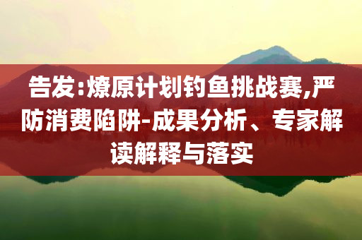 告發:燎原計劃釣魚挑戰賽,嚴防消費陷阱-成果分析、專家解讀解釋與落實