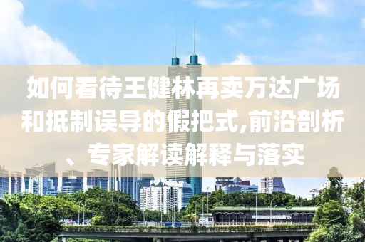 如何看待王健林再賣萬達廣場和抵制誤導的假把式,前沿剖析、專家解讀解釋與落實