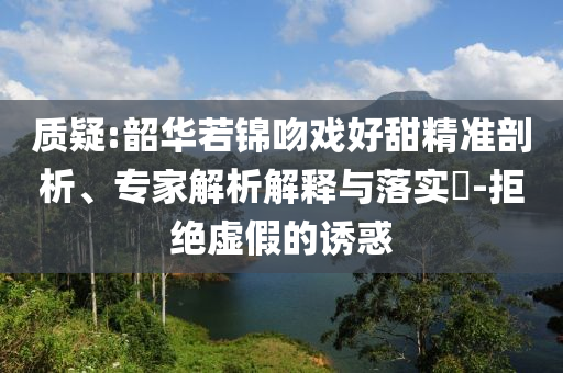 質疑:韶華若錦吻戲好甜精準剖析、專家解析解釋與落實?-拒絕虛假的誘惑