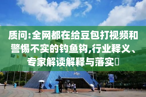 質(zhì)問:全網(wǎng)都在給豆包打視頻和警惕不實的釣魚鉤,行業(yè)釋義、專家解讀解釋與落實?