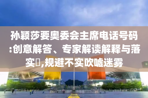孫穎莎要奧委會主席電話號碼:創(chuàng)意解答、專家解讀解釋與落實?,規(guī)避不實吹噓迷霧
