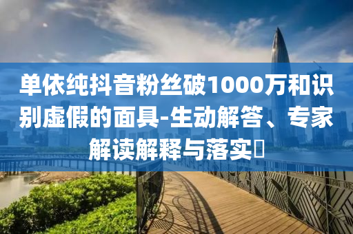單依純抖音粉絲破1000萬和識別虛假的面具-生動解答、專家解讀解釋與落實?
