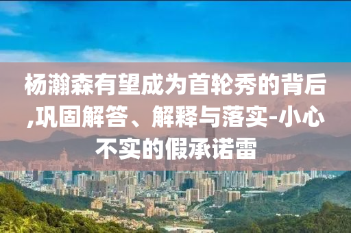 楊瀚森有望成為首輪秀的背后,鞏固解答、解釋與落實-小心不實的假承諾雷