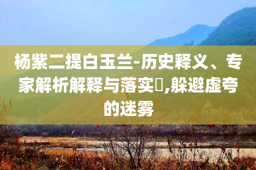 楊紫二提白玉蘭-歷史釋義、專家解析解釋與落實?,躲避虛夸的迷霧