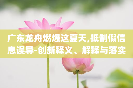 廣東龍舟燃爆這夏天,抵制假信息誤導-創新釋義、解釋與落實
