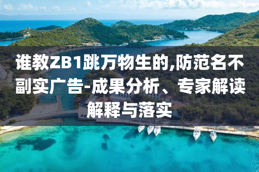誰(shuí)教ZB1跳萬(wàn)物生的,防范名不副實(shí)廣告-成果分析、專家解讀解釋與落實(shí)