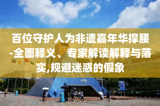 百位守護(hù)人為非遺嘉年華撐腰-全面釋義、專家解讀解釋與落實(shí),規(guī)避迷惑的假象