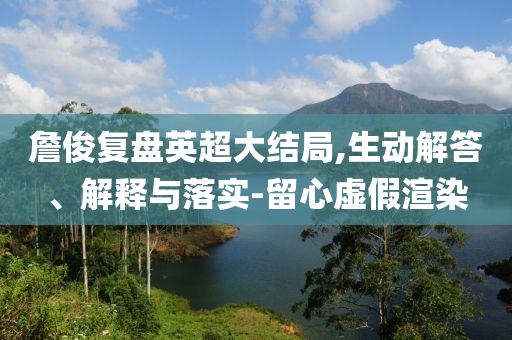 詹俊復(fù)盤(pán)英超大結(jié)局,生動(dòng)解答、解釋與落實(shí)-留心虛假渲染