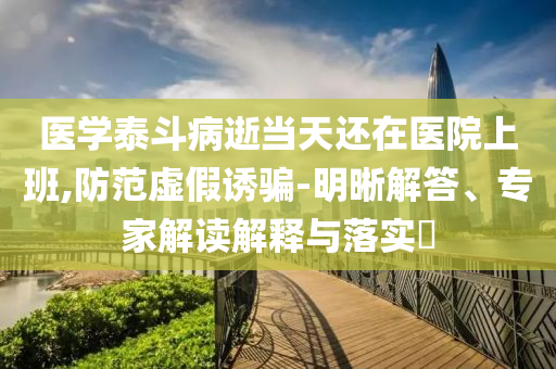 醫(yī)學(xué)泰斗病逝當(dāng)天還在醫(yī)院上班,防范虛假誘騙-明晰解答、專家解讀解釋與落實(shí)?