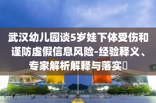 武漢幼兒園談5歲娃下體受傷和謹(jǐn)防虛假信息風(fēng)險(xiǎn)-經(jīng)驗(yàn)釋義、專家解析解釋與落實(shí)?