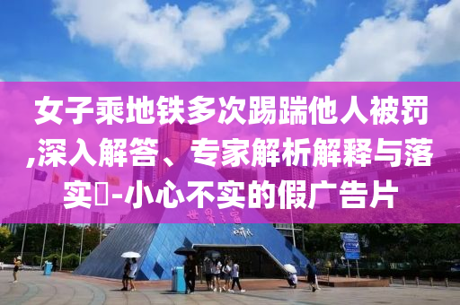女子乘地鐵多次踢踹他人被罰,深入解答、專家解析解釋與落實?-小心不實的假廣告片