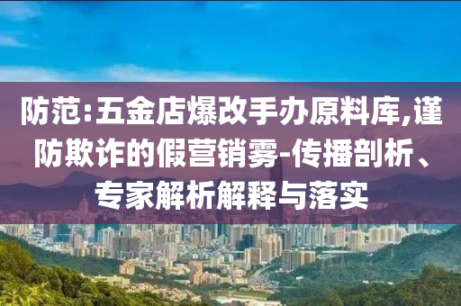 防范:五金店爆改手辦原料庫,謹防欺詐的假營銷霧-傳播剖析、專家解析解釋與落實