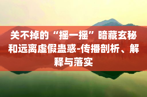 關不掉的“搖一搖”暗藏玄秘和遠離虛假蠱惑-傳播剖析、解釋與落實