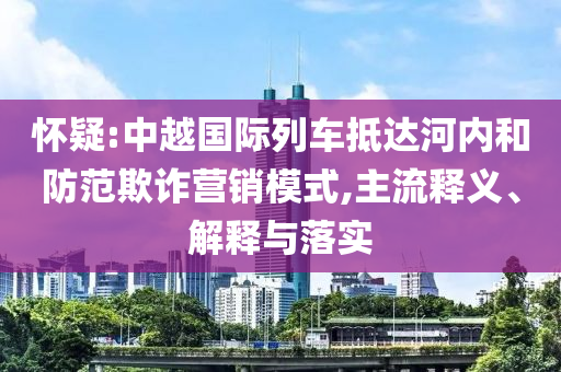懷疑:中越國際列車抵達河內和防范欺詐營銷模式,主流釋義、解釋與落實