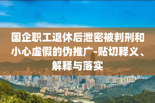 國企職工退休后泄密被判刑和小心虛假的偽推廣-貼切釋義、解釋與落實