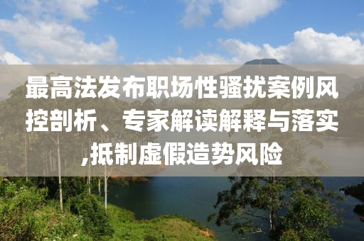 最高法發布職場性騷擾案例風控剖析、專家解讀解釋與落實,抵制虛假造勢風險