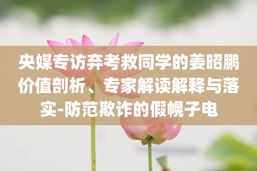 央媒專訪棄考救同學的姜昭鵬價值剖析、專家解讀解釋與落實-防范欺詐的假幌子電