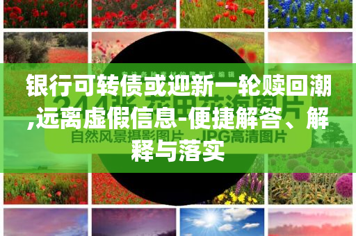 銀行可轉(zhuǎn)債或迎新一輪贖回潮,遠(yuǎn)離虛假信息-便捷解答、解釋與落實(shí)