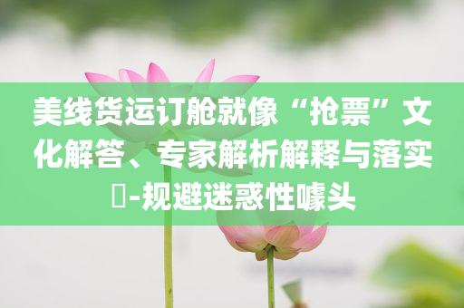 美線貨運(yùn)訂艙就像“搶票”文化解答、專(zhuān)家解析解釋與落實(shí)?-規(guī)避迷惑性噱頭