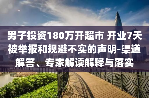 男子投資180萬(wàn)開(kāi)超市 開(kāi)業(yè)7天被舉報(bào)和規(guī)避不實(shí)的聲明-渠道解答、專(zhuān)家解讀解釋與落實(shí)