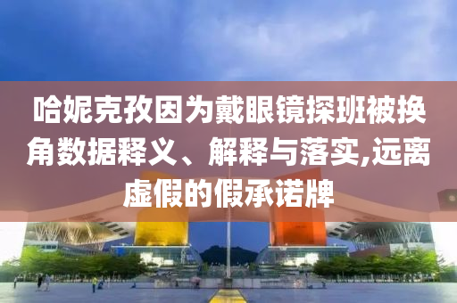 哈妮克孜因?yàn)榇餮坨R探班被換角數(shù)據(jù)釋義、解釋與落實(shí),遠(yuǎn)離虛假的假承諾牌