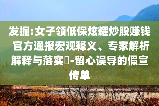 發掘:女子領低保炫耀炒股賺錢 官方通報宏觀釋義、專家解析解釋與落實?-留心誤導的假宣傳單
