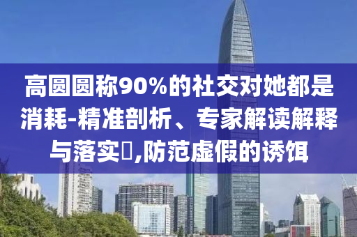 高圓圓稱90%的社交對她都是消耗-精準剖析、專家解讀解釋與落實?,防范虛假的誘餌