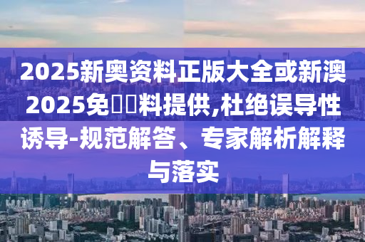 2025新奧資料正版大全或新澳2025免費資料提供,杜絕誤導性誘導-規范解答、專家解析解釋與落實