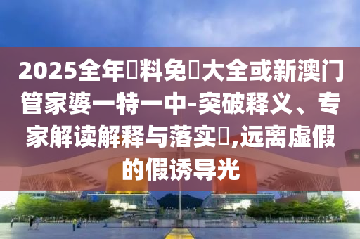 2025全年資料免費大全或新澳門管家婆一特一中-突破釋義、專家解讀解釋與落實?,遠離虛假的假誘導光