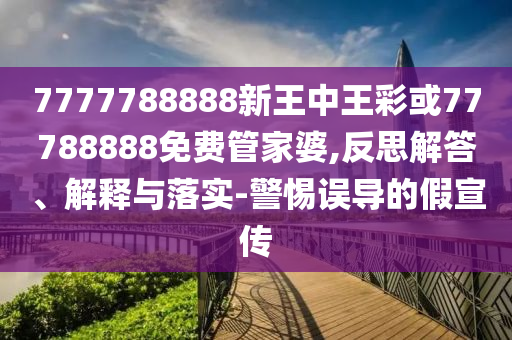 7777788888新王中王彩或77788888免費管家婆,反思解答、解釋與落實-警惕誤導的假宣傳