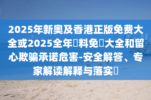 2025年新奧及香港正版免費大全或2025全年資料免費大全和留心欺騙承諾危害-安全解答、專家解讀解釋與落實?