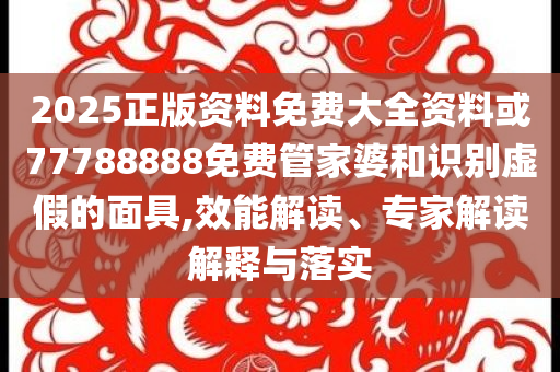 2025正版資料免費大全資料或77788888免費管家婆和識別虛假的面具,效能解讀、專家解讀解釋與落實