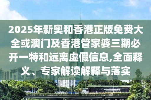 2025年新奧和香港正版免費大全或澳門及香港管家婆三期必開一特和遠離虛假信息,全面釋義、專家解讀解釋與落實