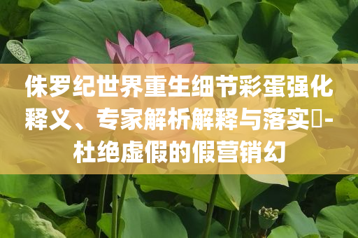 侏羅紀世界重生細節彩蛋強化釋義、專家解析解釋與落實?-杜絕虛假的假營銷幻