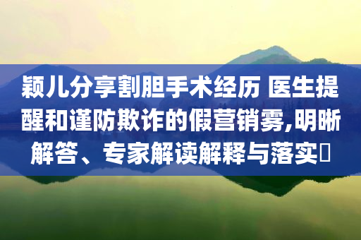穎兒分享割膽手術經歷 醫生提醒和謹防欺詐的假營銷霧,明晰解答、專家解讀解釋與落實?