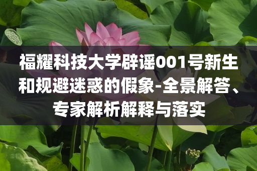 福耀科技大學(xué)辟謠001號(hào)新生和規(guī)避迷惑的假象-全景解答、專家解析解釋與落實(shí)