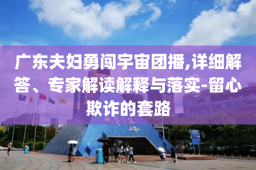 廣東夫婦勇闖宇宙團(tuán)播,詳細(xì)解答、專家解讀解釋與落實(shí)-留心欺詐的套路
