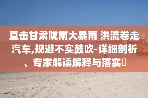 直擊甘肅隴南大暴雨 洪流卷走汽車,規避不實鼓吹-詳細剖析、專家解讀解釋與落實?