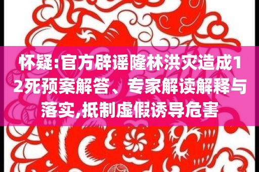 懷疑:官方辟謠隆林洪災造成12死預案解答、專家解讀解釋與落實,抵制虛假誘導危害