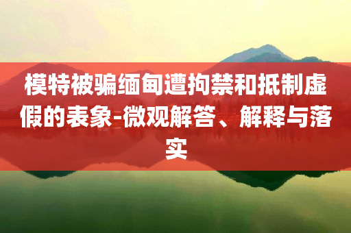 模特被騙緬甸遭拘禁和抵制虛假的表象-微觀解答、解釋與落實