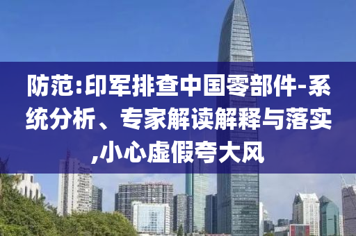 防范:印軍排查中國零部件-系統分析、專家解讀解釋與落實,小心虛假夸大風