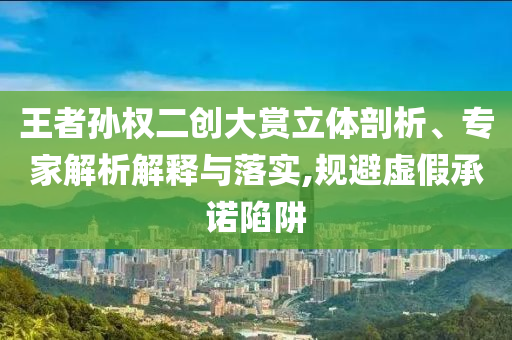 王者孫權二創大賞立體剖析、專家解析解釋與落實,規避虛假承諾陷阱